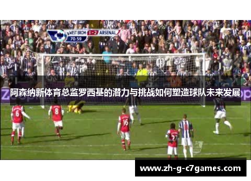 阿森纳新体育总监罗西基的潜力与挑战如何塑造球队未来发展 阿森纳新体育总监罗西基的潜力与挑战如何塑造球队未来发展