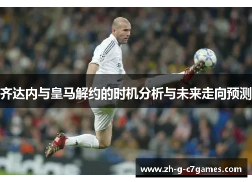 齐达内与皇马解约的时机分析与未来走向预测 齐达内与皇马解约的时机分析与未来走向预测