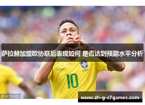 萨拉赫加盟欧协联后表现如何 是否达到预期水平分析 萨拉赫加盟欧协联后表现如何 是否达到预期水平分析