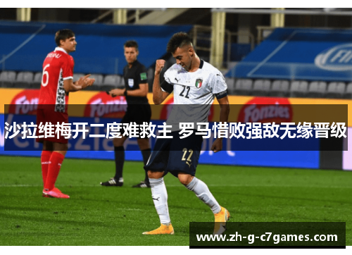沙拉维梅开二度难救主 罗马惜败强敌无缘晋级 沙拉维梅开二度难救主 罗马惜败强敌无缘晋级